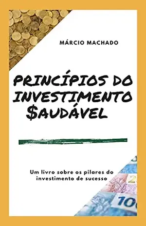 PRINCÍPIOS DO INVESTIMENTO SAUDÁVEL: Uma reflexão sobre os caminhos para uma vida financeira de sucesso - Márcio Machado