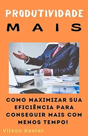 Produtividade Mais: Como maximizar sua eficiência para fazer mais com menos tempo - Vilson Xavier