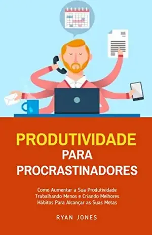 Produtividade Para Procrastinadores: Como Aumentar A Sua Produtividade Trabalhando Menos E Criando Melhores Hábitos Para Alcançar As Suas Metas – Ryan Jones