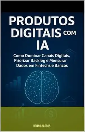 Produtos Digitais com IA: como dominar canais, priorizar backlog e mensurar dados em fintechs: Do Discovery ao Lançamento: A criação de uma solução prática de sucesso – Bruno  Barros