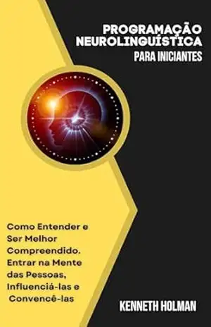 Programação Neurolinguística para Iniciantes: Como Entender e Ser Melhor Compreendido. Entrar na Mente das Pessoas, Influenciá–las e Convencê–las - Kenneth Holman