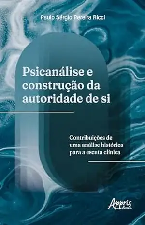 Psicanálise e Construção da Autoridade de Si: Contribuições de Uma Análise Histórica Para a Escuta Clínica – Paulo Sérgio Pereira Ricci