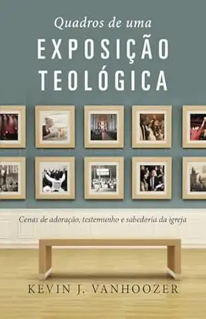 Quadros de uma exposição teológica: Cenas de adoração, testemunho e sabedoria da igreja – Kevin J. Vanhoozer