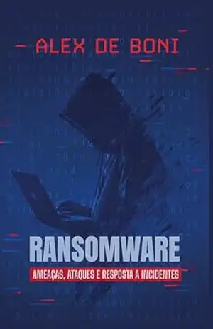 Ransomware: Ameaças, Ataques e Resposta a Incidentes: Um Guia Completo para Profissionais de Segurança e Governança – Alex De Boni