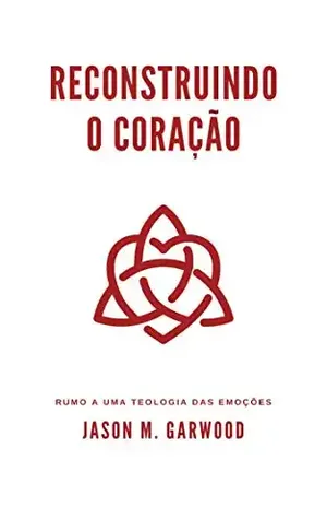 Reconstruindo o coração: Rumo a uma teologia das emoções - Jason M. Garwood