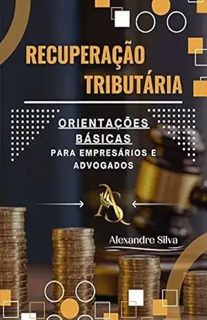 RECUPERAÇÃO TRIBUTÁRIA: ORIENTAÇÕES BÁSICAS PARA EMPRESÁRIOS E ADVOGADOS – ALEXANDRE SILVA