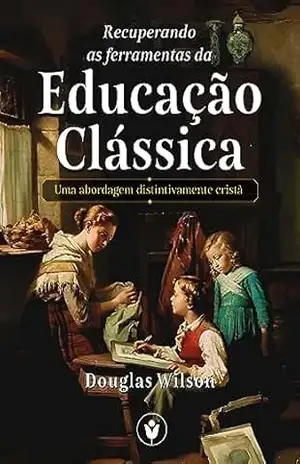 Recuperando as Ferramentas da Educação Clássica: Uma abordagem distintivamente cristã – Douglas Wilson