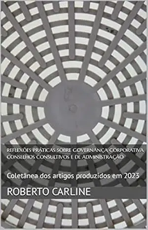 Reflexões Práticas sobre Governança Corporativa Conselhos Consultivos e de Administração: Coletânea dos artigos produzidos em 2023 – Roberto Carline