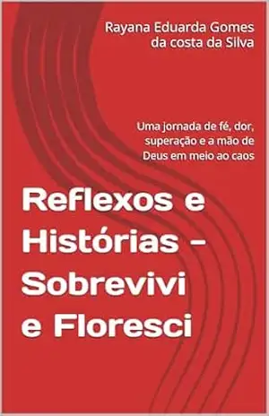 Reflexos e Histórias –Sobrevivi e Floresci: Uma jornada de fé, dor, superação e a mão de Deus em meio ao caos – Rayana Eduarda Gomes da costa da Silva