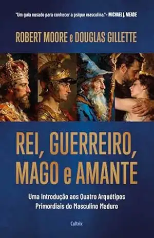 Rei, Guerreiro, Mago e Amante: Uma introdução aos quatro arquétipos primordiais do masculino maduro - Robert Moore