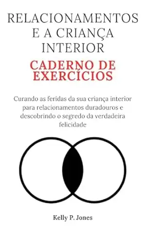 RELACIONAMENTOS E A CRIANÇA INTERIOR CADERNO DE EXERCÍCIOS: Curando as feridas da sua criança interior para relacionamentos duradouros e descobrindo o segredo da verdadeira felicidade – Kelly P.  Jones