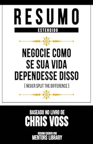 Resumo Estendido – Negocie Como Se Sua Vida Dependesse Disso (Never Split The Difference) – Baseado No Livro De Chris Voss – Mentors Library