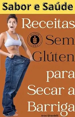 Sabor e Saúde: Receitas sem Glúten para Secar a Barriga: é mais do que um simples livro de receitas, é um guia para transformar sua relação com a comida e seu corpo. - Aron  Girardelli