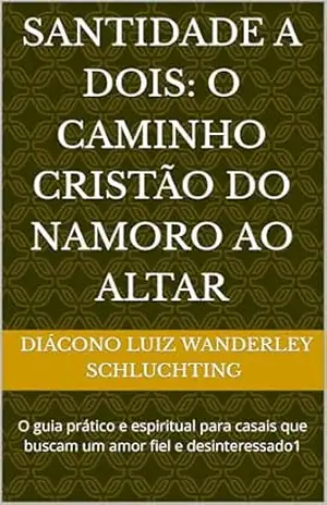 Santidade a Dois: O Caminho Cristão do Namoro ao Altar: O guia prático e espiritual para casais que buscam um amor fiel e desinteressado1 – Diácono Luiz Wanderley  Diácono Luiz Wanderley Schluchting