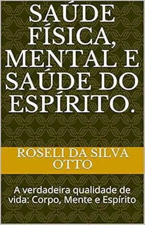 Saúde Física, Mental e Saúde do Espírito.: A verdadeira qualidade de vida: Corpo, Mente e Espírito – ROSELI Da Silva Otto