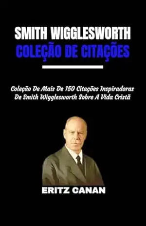 SMITH WIGGLESWORTH COLEÇÃO DE CITAÇÕES: Coleção De Mais De 150 Citações Inspiradoras De Smith Wigglesworth Sobre A Vida Cristã – ERITZ  CANAN