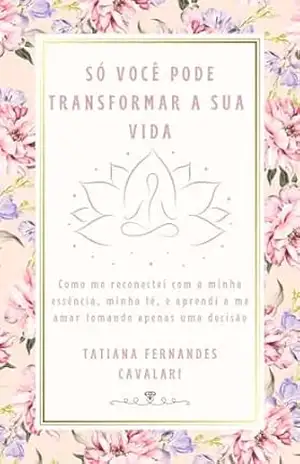SÓ VOCÊ PODE TRANSFORMAR A SUA VIDA: Como me reconectei com a minha essência, minha fé, e aprendi a me amar tomando apenas uma decisão. - TATIANA FERNANDES CAVALARI