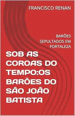 SOB AS COROAS DO TEMPO:OS BARÕES DO SÃO JOÃO BATISTA: BARÕES SEPULTADOS EM FORTALEZA – FRANCISCO  RENAN