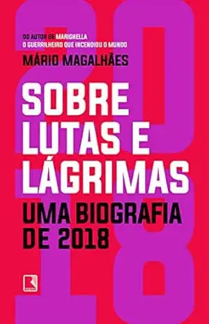 Sobre lutas e lágrimas: Uma biografia de 2018, o ano em que o Brasil flertou com o apocalipse – Mário Magalhães