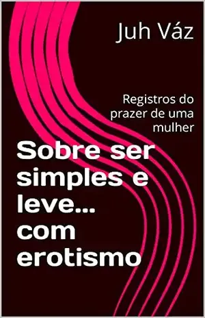 Sobre ser simples e leve... com erotismo: Registros do prazer de uma mulher - Juh Váz