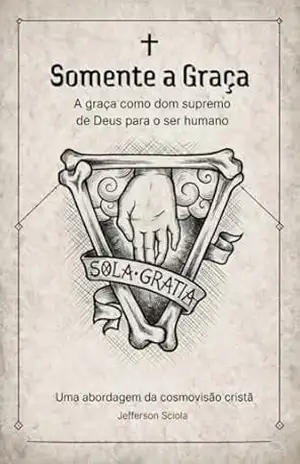 Somente a Graça – A graça como dom supremo de Deus para o ser humano: Uma abordagem da cosmovisão cristã – Jefferson Sciola