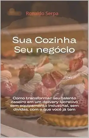 Sua Cozinha, Seu Negócio: Como transformar seu talento caseiro em um delivery lucrativo — sem equipamento industrial, sem dívidas, com o que você já tem - Ronaldo Serpa