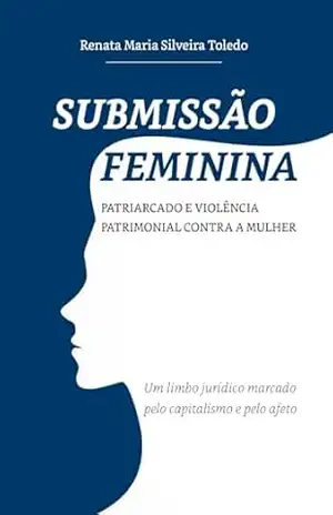 SUBMISSÃO FEMININA: PATRIARCADO E VIOLÊNCIA PATRIMONIAL CONTRA A MULHER: Um limbo jurídico marcado pelo capitalismo e pelo afeto – Renata Maria  Silveira Toledo