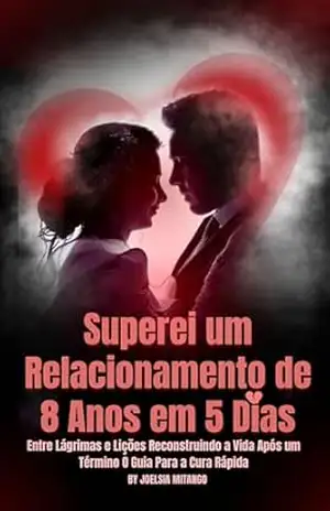 Superei um Relacionamento de 8 Anos em 5 Dias: Entre Lágrimas e Lições Reconstruindo a Vida Após um Término O Guia Para a Cura Rápida – Joelsia  Mitango
