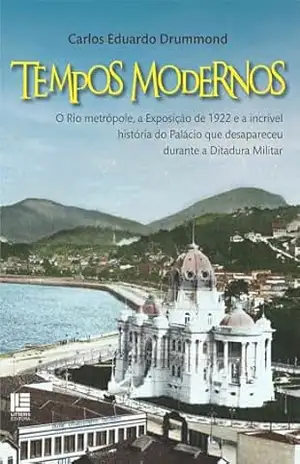 Tempos Modernos: O Rio metrópole, a Exposição de 1922 e a incrível história do Palácio que desapareceu durante a Ditadura Militar – Carlos Eduardo Drummond