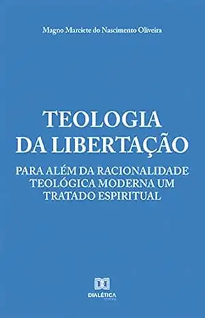 Teologia da Libertação: para além da racionalidade teológica moderna um tratado espiritual – Magno Marciete do Nascimento Oliveira