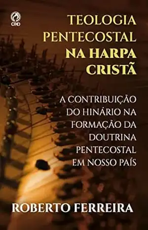 Teologia Pentecostal na Harpa Cristã: A Contribuição do Hinário na Formação da Doutrina Pentecostal em nosso Pais - Roberto Ferreira