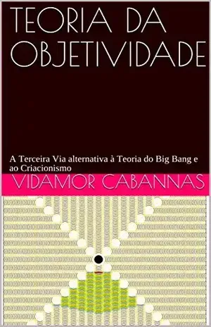 TEORIA DA OBJETIVIDADE: A Terceira Via, alternativa à Teoria do Big Bang e ao Criacionismo - VIDAMOR CABANNAS