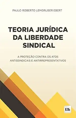 Teoria Jurídica da Liberdade Sindical: A proteção contra os atos Antissindicais e antirrepresentativos – Paulo Roberto Lemgruber Ebert
