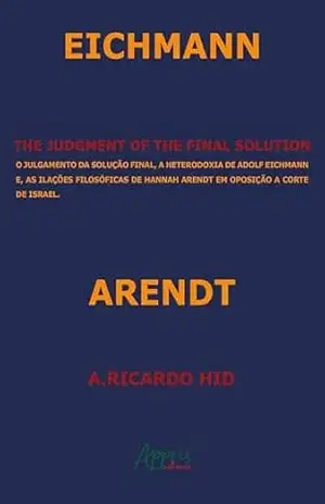The Judgment of the Final Solution: O Julgamento da Solução Final, a Heterodoxia de Adolf Eichmann e as Ilações Filosóficas de Hannah Arendt em Oposição a Corte de Israel – A. Ricardo Hid