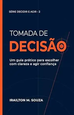 Tomada de Decisão: Um Guia Prático para Escolher com Clareza e Agir com Confiança (Série Decidir e Agir Livro 2) – IRAILTON M. SOUZA