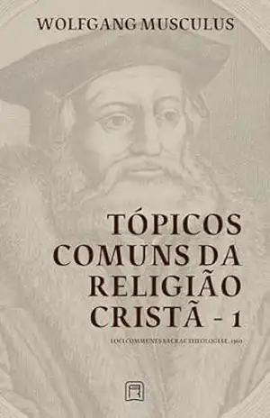 Tópicos Comuns da Religião Cristã – 1: Loci Communes Sacrae Theologiae 1560 (Sistemáticas da Reforma Protestante Livro 2) – Wolfgang Musculus