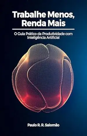 Trabalhe Menos, Renda Mais: O guia Prático da Produtividade com Inteligência Artificial – Paulo R. R. Salomão