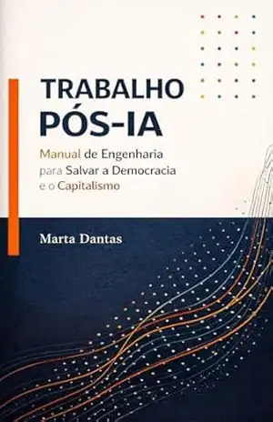 TRABALHO PÓS–IA: Manual de Engenharia para Salvar a Democracia e o Capitalismo – Marta Dantas