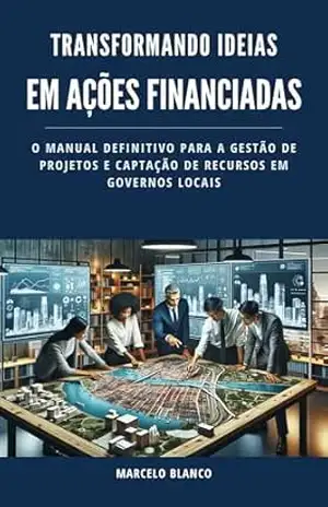 TRANSFORMANDO IDEIAS EM AÇÕES FINANCIADAS: O Manual Definitivo para a Gestão de Projetos e Captação de Recursos em Governos Locais - Marcelo Blanco