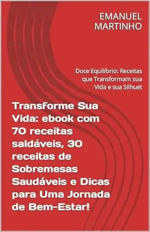 Transforme Sua Vida: ebook com 70 receitas saldáveis, 30 receitas de Sobremesas Saudáveis e Dicas para Uma Jornada de Bem–Estar!: Doce Equilíbrio: Receitas que Transformam sua Vida e sua Silhuet – EMANUEL MARTINHO