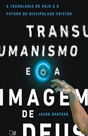 Transumanismo e a imagem de Deus: A tecnologia de hoje e o futuro do discipulado cristão – Jacob Shatzer