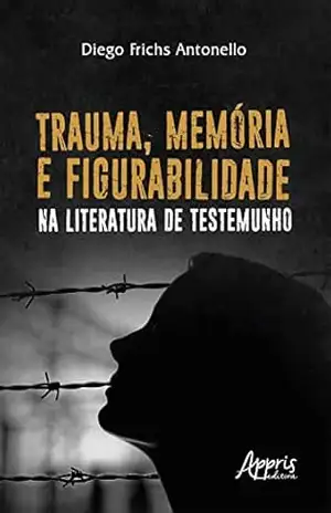Trauma, Memória e Figurabilidade na Literatura de Testemunho - Diego Frichs Antonello
