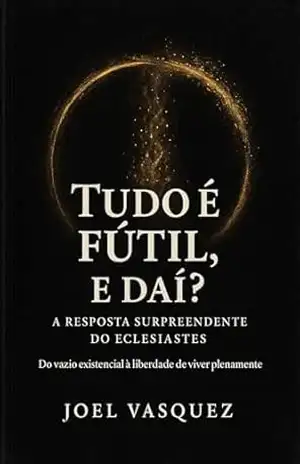 Tudo é Fútil, e daí? A Resposta Surpreendente do Eclesiastes: Do vazio existencial à liberdade de viver plenamente – Joel Vasquez
