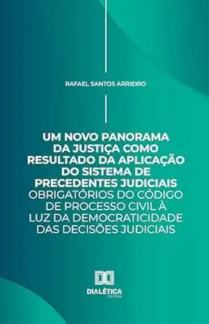 Um Novo Panorama da Justiça como Resultado da Aplicação do Sistema de Precedentes Judiciais Obrigatórios do Código de Processo Civil à luz da Democraticidade das Decisões Judiciais – Rafael Santos Arrieiro