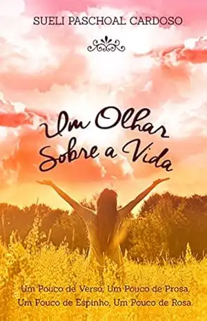 Um olhar sobre a vida: Um pouco de verso,um pouco de prosa,um pouco de espinho,um pouco de rosa - Sueli Paschoal Cardoso