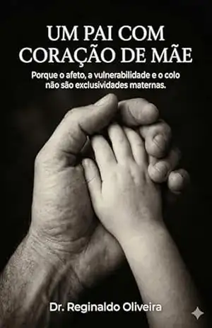 UM PAI COM CORAÇÃO DE MÃE: Porque o afeto, a vulnerabilidade e o colo não são exclusividades maternas. – Dr. Reginaldo Oliveira