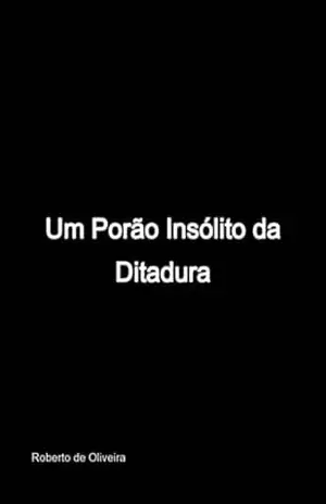 Um Porão Insólito Da Ditadura – Roberto De Oliveira