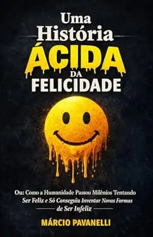 Uma História Ácida da Felicidade: Ou: Como a Humanidade Passou Milênios Tentando Ser Feliz e Só Conseguiu Inventar Novas Formas de Ser Infeliz – Marcio Pavanelli