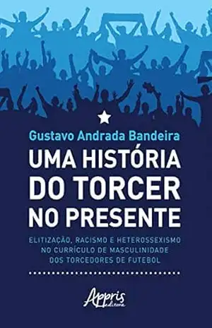 Uma História do Torcer no Presente:: Elitização, Racismo e Heterossexismo no Currículo de Masculinidade dos Torcedores de Futebol – Gustavo Andrada Bandeira
