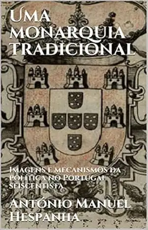 Uma monarquia tradicional: Imagens e mecanismos da política no Portugal seiscentista - António Manuel Hespanha